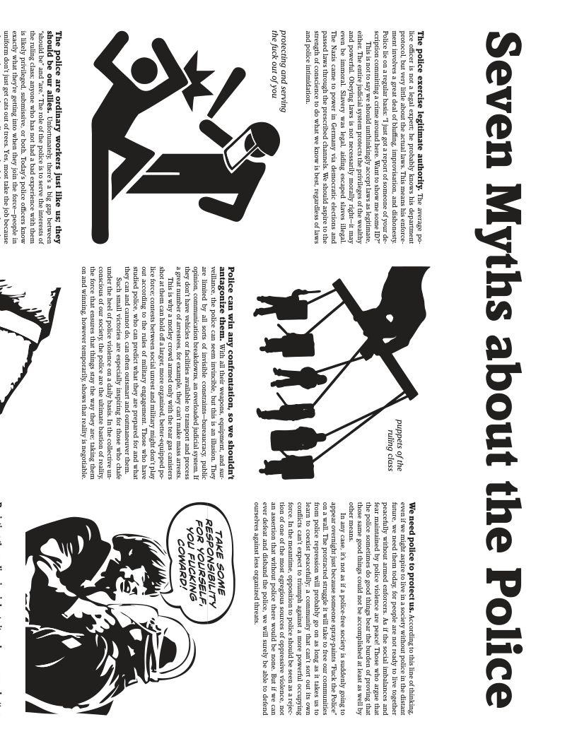 Seven Myths about the Police  The police exercise legitimate authority. The aversge po. e oficer i not  even’ be immoral. Slavery was logal, aiding escaped slaves ilogal “The Nasis came to power in Germany via democtati electons and passed laws hrough the prescebed channels. We should aspie 0 the Srength of onseience 0 do what we know is best,regardless oflws and police intimidaton  protecting and servi the fuck out of you  The police are ordinary workers just like us; they should be our allles. Untorunately. ther’s 3 big gap between ‘Shouid be" and ‘sre.” The roe of the plice is 10 serve  he rlingclss;anyone who s ot had 3 bad experience  puppers of the Tuling class  Police can win any confrontation, so we shouldn’t antagonize them. Wi and sur ce he polce can scem. . but this i an dusion. They Sons o invsile constants-buseancracy. public  opinion. communication breldowns, a overloaded udicialsystem I they dont have vebicesor faciites avi ransport and process 2 great number of aestes,for example, ey cat make mass arests. "his s why 3 motley crowd armed only wic the tear gas canisers hem can hold offa aeger, more organized, btter equipped po-  ey migh don’ play  o a wall. The prowracted siuge  rom poice repression wil pobbly g0 on 3 long 3 i akes us 10  Iam fo coexist pesceflly;  communiy that can’ sort out s v  a more powertul occupying  {force. I the meantime, oppositon o police should be seen 38 3 reec egregious sources of cppressive vi  be none. But  TAKE SOME RESPONSIBILITY FOR YOLRSELF, vou FUCKING cowArD!  